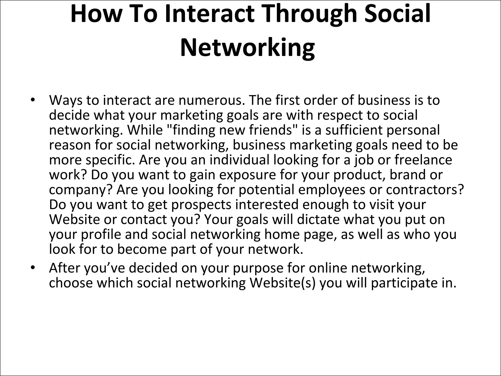 How To Interact Through Social Networking  Ways to interact are numerous. The first order of business is to decide what your marketing goals are with respect to social networking. While "finding new friends" is a sufficient personal reason for social networking, business marketing goals need to be more specific. Are you an individual looking for a job or freelance work? Do you want to gain exposure for your product, brand or company? Are you looking for potential employees or contractors? Do you want to get prospects interested enough to visit your Website or contact you? Your goals will dictate what you put on your profile and social networking home page, as well as who you look for to become part of your network.  After you’ve decided on your purpose for online networking, choose which social networking Website(s) you will participate in.  