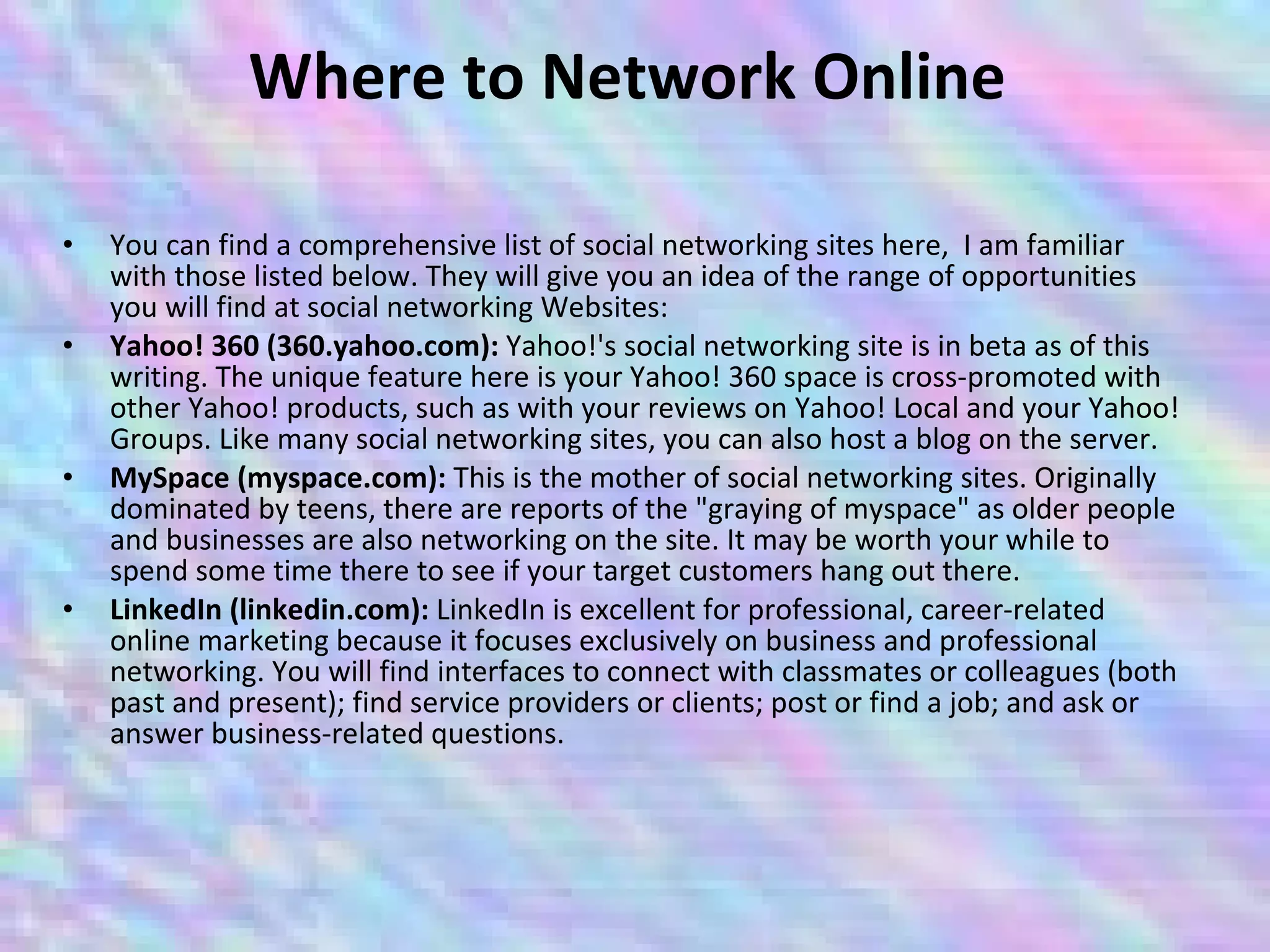 Where to Network Online  You can find a comprehensive list of social networking sites here,  I am familiar with those listed below. They will give you an idea of the range of opportunities you will find at social networking Websites:  Yahoo! 360 (360.yahoo.com):  Yahoo!'s social networking site is in beta as of this writing. The unique feature here is your Yahoo! 360 space is cross-promoted with other Yahoo! products, such as with your reviews on Yahoo! Local and your Yahoo! Groups. Like many social networking sites, you can also host a blog on the server.  MySpace (myspace.com):  This is the mother of social networking sites. Originally dominated by teens, there are reports of the "graying of myspace" as older people and businesses are also networking on the site. It may be worth your while to spend some time there to see if your target customers hang out there.  LinkedIn (linkedin.com):  LinkedIn is excellent for professional, career-related online marketing because it focuses exclusively on business and professional networking. You will find interfaces to connect with classmates or colleagues (both past and present); find service providers or clients; post or find a job; and ask or answer business-related questions.  