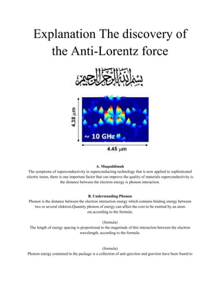 Explanation The discovery of the Anti-Lorentz force<br />  A. MuqoddimahThe symptoms of superconductivity in superconducting technology that is now applied to sophisticated electric trains, there is one important factor that can improve the quality of materials superconductivity is the distance between the electron energy is phonon interaction.<br />B. Understanding PhononPhonon is the distance between the electron interaction energy which contains binding energy between two or several elektron.Quantity phonon of energy can affect the core to be emitted by an atom zat.according to the formula: (formula)The length of energy spacing is proportional to the magnitude of this interaction between the electron wavelength, according to the formula: (formula)Phonon energy contained in the package is a collection of anti-graviton and graviton have been found to exist when ini.Sehingga phonon energy generated in the system will be inversely proportional to the magnitude of the Lorentz force.<br />C. ConclusionPhonon energy and the Lorentz force occurs simultaneously in a system so that when a system of energy increase phonon it will automatically minimize the Lorentz force system. therefore phonon energy is called anti Lorentz force.<br />byAbu Muhammad<br />