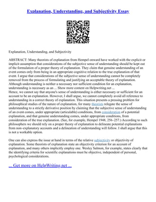 Explanation, Understanding, and Subjectivity Essay
Explanation, Understanding, and Subjectivity
ABSTRACT: Many theorists of explanation from Hempel onward have worked with the explicit or
implicit assumption that considerations of the subjective sense of understanding should be kept out
of the formulation of a proper theory of explanation. They claim that genuine understanding of an
event comes only from being in an appropriate cognitive relation to the true explanation of that
event. I argue that considerations of the subjective sense of understanding cannot be completely
removed from the process of formulating and justifying an acceptable theory of explanation.
Although understanding is neither a necessary nor sufficient condition for an explanation,
understanding is necessary as an ... Show more content on Helpwriting.net ...
Hence, we cannot say that anyone's sense of understanding is either necessary or sufficient for an
account to be an explanation. However, I shall argue, we cannot completely avoid all reference to
understanding in a correct theory of explanation. This situation presents a pressing problem for
philosophical studies of the nature of explanation, for many theorists relegate the sense of
understanding to a strictly derivative position by claiming that the subjective sense of understanding
of an event comes, under appropriate (articulable) conditions, from consideration of a potential
explanation, and that genuine understanding comes, under appropriate conditions, from
consideration of the true explanation. (See, for example, Hempel 1948, 256–257.) According to such
philosophers we should rely on a proper theory of explanation to delineate potential explanations
from non–explanatory accounts and a delineation of understanding will follow. I shall argue that this
is not a workable option.
One can also express the issue at hand in terms of the relative subjectivity or objectivity of
explanation. Some theorists of explanation state an objectivity criterion for an account of
explanation, and many others implicitly employ one. Wesley Salmon, for example, states clearly that
the identifying criteria for scientific explanations must be objective, independent of personal,
psychological considerations.
... Get more on HelpWriting.net ...
 