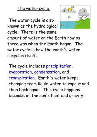 The water cycle
The water cycle is also
known as the hydrological
cycle. There is the same
amount of water on the Earth now as
there was when the Earth began. The
water cycle is how the earth's water
recycles itself.
The cycle includes precipitation,
evaporation, condensation, and
transpiration. Earth's water keeps
changing from liquid water to vapour and
then back again. This cycle happens
because of the sun's heat and gravity.
 