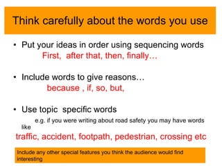 Think carefully about the words you use Put your ideas in order using sequencing words First,  after that, then, finally… Include words to give reasons… because , if, so, but,  Use topic  specific words e.g. if you were writing about road safety you may have words like traffic, accident, footpath, pedestrian, crossing etc Include any other special features you think the audience would find interesting 