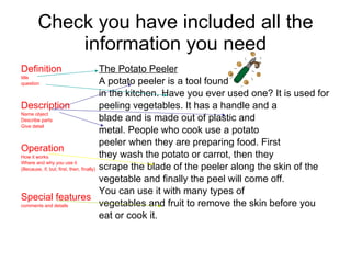 Check you have included all the information you need Definition  title question Description Name object Describe parts Give detail Operation How it works Where and why you use it (Because, if, but, first, then, finally) Special features comments and details The Potato Peeler A potato peeler is a tool found  in the kitchen. Have you ever used one? It is used for  peeling vegetables. It has a handle and a  blade and is made out of plastic and metal. People who cook use a potato  peeler when they are preparing food. First  they wash the potato or carrot, then they  scrape the blade of the peeler along the skin of the  vegetable and finally the peel will come off. You can use it with many types of  vegetables and fruit to remove the skin before you  eat or cook it. 