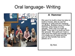 Oral language- Writing A  Hammer We use it to build a tree hut also to build a house, also to use for banging in nails and for hanging up photos. Builders have it in their tool box, they keep it in the garage. They use it to hold up walls. They use it to build up from the ground. The parts on it are a claw and the head and handle and it is made out of metal and the part on the handle has some plastic on it. By Nick 