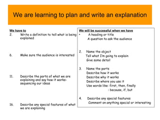 We are learning to plan and write an explanation We have to Write a definition to tell what is being explained Make sure the audience is interested Describe the parts of what we are explaining and say how it works-sequencing our ideas Describe any special features of what we are explaining We will be successful when we have A  heading or title A question to ask the audience 2.  Name the object Tell what I’m going to explain Give some detail 3.  Name the parts Describe how it works Describe why it works Describe where you use it Use words like: first, then, finally : because, if, but 4.  Describe any special features Comment on anything special or interesting 