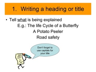 Writing a heading or title Tell  what  is being explained E.g.: The life Cycle of a Butterfly A Potato Peeler Road safety Don’t forget to use capitals for your title 