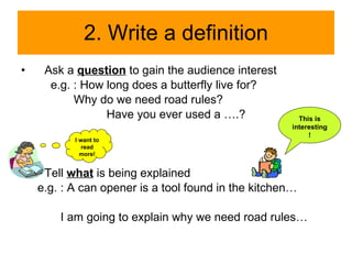 2. Write a definition Ask a  question  to gain the audience interest e.g. : How long does a butterfly live for? Why do we need road rules? Have you ever used a ….? Tell  what  is being explained e.g. : A can opener is a tool found in the kitchen… I am going to explain why we need road rules… This is interesting! I want to read more! 