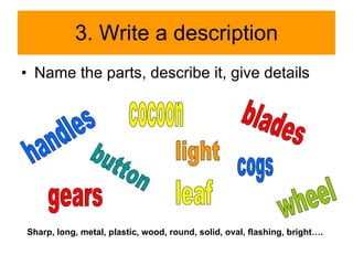 3. Write a description Name the parts, describe it, give details handles blades cocoon button light cogs gears Sharp, long, metal, plastic, wood, round, solid, oval, flashing, bright…. leaf wheel 