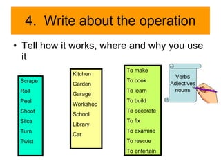 4.  Write about the operation Tell how it works, where and why you use it Scrape Roll Peel Shoot Slice Turn Twist Kitchen Garden Garage Workshop School Library Car To make To cook To learn To build To decorate To fix To examine To rescue To entertain Verbs Adjectives nouns 