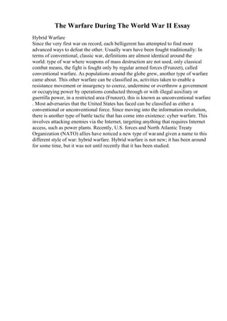 The Warfare During The World War II Essay
Hybrid Warfare
Since the very first war on record, each belligerent has attempted to find more
advanced ways to defeat the other. Usually wars have been fought traditionally: In
terms of conventional, classic war, definitions are almost identical around the
world: type of war where weapons of mass destruction are not used, only classical
combat means, the fight is fought only by regular armed forces (Frunzet), called
conventional warfare. As populations around the globe grew, another type of warfare
came about. This other warfare can be classified as, activities taken to enable a
resistance movement or insurgency to coerce, undermine or overthrow a government
or occupying power by operations conducted through or with illegal auxiliary or
guerrilla power, in a restricted area (Frunzet), this is known as unconventional warfare
. Most adversaries that the United States has faced can be classified as either a
conventional or unconventional force. Since moving into the information revolution,
there is another type of battle tactic that has come into existence: cyber warfare. This
involves attacking enemies via the Internet, targeting anything that requires Internet
access, such as power plants. Recently, U.S. forces and North Atlantic Treaty
Organization (NATO) allies have noticed a new type of warand given a name to this
different style of war: hybrid warfare. Hybrid warfare is not new; it has been around
for some time, but it was not until recently that it has been studied.
 