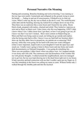 Personal Narrative On Meaning
Panting and screaming. Branches breaking and wolves howling. I was running so
fast my legs were numb, I turned pale and collapsed on the ground, trying to yearn
for breath....... Fading in and out of consciousness, I blinked to try to clear my
vision. When I woke up, the sky was as black as the devil s soul. The world became
cellar dark and the buckling, heaving sky looked fit to collapse down on top of me.
Then there was an explosion like a sonic boom and I feared for my safety. Doom
black clouds, pregnant with malice, churned and roiled. They looked as vaporous as
mist and as fleecy as black wool. I don t know why this was happening. LOST I didn
t know where I was. I didn t know how I got there, or how I was going to get out, all
I knew was that I was lost! I looked... Show more content on Helpwriting.net ...
Mom and Dad were being a pain as usual, not letting me go outside and explore
what the boring state had to offer. I know it was my fault half our furniture didn t
show up, but they didn t have to ground me, my parents are so annoying! Well
anyway, while they were going out for lunch with some new work colleagues
(what is more important, stupid work or your daughter!) I took the spare keys and
snuck out. I totally wasn t going to listen to those losers and stay home and watch
drab documentaries on National Geographic , I was going do something fun......
There was one problem, I didn t know where any places were. As I stepped outside,
it was frosty and I felt cold. The continuous rain and dismalness of the weather fills
me with gloomy thoughts. I walked around the neighbourhood, and even managed
not to get lost, but my eyes kept drawing me to the dead forest right next to my house.
It had a peculiar spiritual connection with me that I couldn t quite put my finger on. It
was like something in the forest was calling my name to come. Without further ado, I
walked through the shrubby path and into the mystical
 