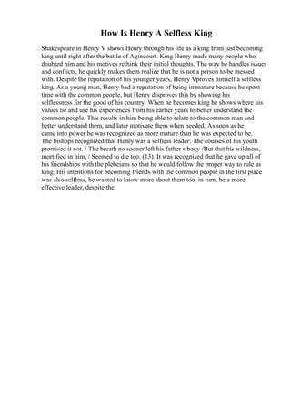 How Is Henry A Selfless King
Shakespeare in Henry V shows Henry through his life as a king from just becoming
king until right after the battle of Agincourt. King Henry made many people who
doubted him and his motives rethink their initial thoughts. The way he handles issues
and conflicts, he quickly makes them realize that he is not a person to be messed
with. Despite the reputation of his younger years, Henry Vproves himself a selfless
king. As a young man, Henry had a reputation of being immature because he spent
time with the common people, but Henry disproves this by showing his
selflessness for the good of his country. When he becomes king he shows where his
values lie and use his experiences from his earlier years to better understand the
common people. This results in him being able to relate to the common man and
better understand them, and later motivate them when needed. As soon as he
came into power he was recognized as more mature than he was expected to be.
The bishops recognized that Henry was a selfless leader: The courses of his youth
promised it not. / The breath no sooner left his father s body /But that his wildness,
mortified in him, / Seemed to die too. (13). It was recognized that he gave up all of
his friendships with the plebeians so that he would follow the proper way to rule as
king. His intentions for becoming friends with the common people in the first place
was also selfless, he wanted to know more about them too, in turn, be a more
effective leader, despite the
 