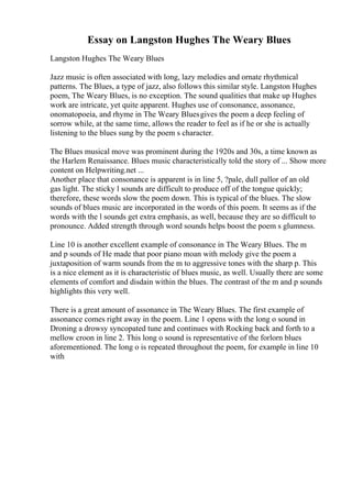 Essay on Langston Hughes The Weary Blues
Langston Hughes The Weary Blues
Jazz music is often associated with long, lazy melodies and ornate rhythmical
patterns. The Blues, a type of jazz, also follows this similar style. Langston Hughes
poem, The Weary Blues, is no exception. The sound qualities that make up Hughes
work are intricate, yet quite apparent. Hughes use of consonance, assonance,
onomatopoeia, and rhyme in The Weary Bluesgives the poem a deep feeling of
sorrow while, at the same time, allows the reader to feel as if he or she is actually
listening to the blues sung by the poem s character.
The Blues musical move was prominent during the 1920s and 30s, a time known as
the Harlem Renaissance. Blues music characteristically told the story of ... Show more
content on Helpwriting.net ...
Another place that consonance is apparent is in line 5, ?pale, dull pallor of an old
gas light. The sticky l sounds are difficult to produce off of the tongue quickly;
therefore, these words slow the poem down. This is typical of the blues. The slow
sounds of blues music are incorporated in the words of this poem. It seems as if the
words with the l sounds get extra emphasis, as well, because they are so difficult to
pronounce. Added strength through word sounds helps boost the poem s glumness.
Line 10 is another excellent example of consonance in The Weary Blues. The m
and p sounds of He made that poor piano moan with melody give the poem a
juxtaposition of warm sounds from the m to aggressive tones with the sharp p. This
is a nice element as it is characteristic of blues music, as well. Usually there are some
elements of comfort and disdain within the blues. The contrast of the m and p sounds
highlights this very well.
There is a great amount of assonance in The Weary Blues. The first example of
assonance comes right away in the poem. Line 1 opens with the long o sound in
Droning a drowsy syncopated tune and continues with Rocking back and forth to a
mellow croon in line 2. This long o sound is representative of the forlorn blues
aforementioned. The long o is repeated throughout the poem, for example in line 10
with
 