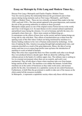 Essay on Metropis by Fritz Lang and Modern Times by...
Discuss Fritz Lang s Metropolis and Charlie Chaplin s Modern Times
Very few movies portray the relationship between the government and civilian
masses during trying moments such as Fritz Lang s Metropolis , and Charlie
Chaplin s Modern Times . These are two critically acclaimed films made in the late
1920 s and mid 1930 s. The time period captured is the great depression, and examine
the role of the governing authorities in relation to those governed.
Metropolis simply passes as one of the original science fiction movies in the world,
and it has vivid imagery in it. Its main themes revolve around cultural exploitation
and political issues facing the citizenry. It is set in Germany and tells the story of a
metropolis where there are ... Show more content on Helpwriting.net ...
It concentrates on the effects of know how on the society and how human beings are
living side by side with them. They effects of mechanization are evident from the
opening scene of this film where workers are being monitored by machines in a
factory lending credence to his view of human enslavement by technology. At the
time of making the film, America was going through high unemployment rates, and
corporate downfall as a result of the great depression. Hence, the idea of saving
money and time so as to amass huge profits came up hence the introduction of
machines to work on behalf of humans.
Many film critics have argued that these two films resemble each other even though
they were produced almost a decade apart. Both are about the suffering of the
ordinary person in the hands of a ruthless upper class. The ordinary man is seeking to
live in a normal environment where there are no controls, and work is not
mechanized. They all talk about a future where machines take over from human
beings and do all the work. The machines even subdue the humans. In both films
machines are at the centre of businesses as they make work easier, and increase
profits for the elite. Governments in a capitalistic society do not control businesses.
Furthermore, in both films the government is unable to take care of the masses as the
elitist control all the resources available.
In Metropolis , it represents a capitalistic society where only those with the means
 