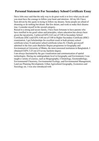 Personal Statement For Secondary School Certificate Essay
Steve Jobs once said that the only way to do great work is to love what you do and
you must have the courage to follow your heart and intuition. All my life I have
been driven by this quote in trying to follow my dreams. Some people are afraid of
dreaming or do nothing but dream. But few dream, and work to make their dreams
true. I consider myself in the second category.
Raised in a strong and secure family, I have been fortunate to have parents who
have instilled in me good values and principles, where education has always been
given the top priority. I achieved GPA 4.63 out of 5.00 in Secondary School
Certificate (SSC) and GPA 4.60 out of 5.00 in Higher Secondary Certificate (HSC)
examination. I got Scholarships for excellent result in both primary school
certificate (class 5) and junior school certificate (class 8). I finally got myself
admitted in the four years Bachelor Degree programme in Geography and
Environment at University of Dhaka, the most renowned institution in Bangladesh. I
obtained CGPA 3.25 out of 4 at my bachelor degree.
I am always fascinated by the geo visualization and communication of spatial
technologies. During my undergraduate level in Geography and Environment, I was
taught a variety of courses, such as Biogeography, Climatology, Geomorphology,
Environmental Chemistry, Environmental Ecology, and Environmental Management,
Land use Planning Development, Urban Agricultural Geography, Economics and
Sociology etc. I was also introduced with
 