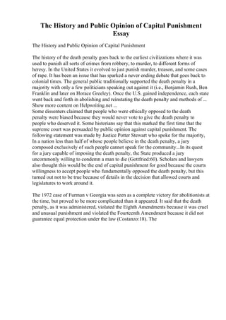 The History and Public Opinion of Capital Punishment
Essay
The History and Public Opinion of Capital Punishment
The history of the death penalty goes back to the earliest civilizations where it was
used to punish all sorts of crimes from robbery, to murder, to different forms of
heresy. In the United States it evolved to just punish murder, treason, and some cases
of rape. It has been an issue that has sparked a never ending debate that goes back to
colonial times. The general public traditionally supported the death penalty in a
majority with only a few politicians speaking out against it (i.e., Benjamin Rush, Ben
Franklin and later on Horace Greeley). Once the U.S. gained independence, each state
went back and forth in abolishing and reinstating the death penalty and methods of ...
Show more content on Helpwriting.net ...
Some dissenters claimed that people who were ethically opposed to the death
penalty were biased because they would never vote to give the death penalty to
people who deserved it. Some historians say that this marked the first time that the
supreme court was persuaded by public opinion against capital punishment. The
following statement was made by Justice Potter Stewart who spoke for the majority,
In a nation less than half of whose people believe in the death penalty, a jury
composed exclusively of such people cannot speak for the community...In its quest
for a jury capable of imposing the death penalty, the State produced a jury
uncommonly willing to condemn a man to die (Gottfried:60). Scholars and lawyers
also thought this would be the end of capital punishment for good because the courts
willingness to accept people who fundamentally opposed the death penalty, but this
turned out not to be true because of details in the decision that allowed courts and
legislatures to work around it.
The 1972 case of Furman v Georgia was seen as a complete victory for abolitionists at
the time, but proved to be more complicated than it appeared. It said that the death
penalty, as it was administered, violated the Eighth Amendments because it was cruel
and unusual punishment and violated the Fourteenth Amendment because it did not
guarantee equal protection under the law (Costanzo:18). The
 