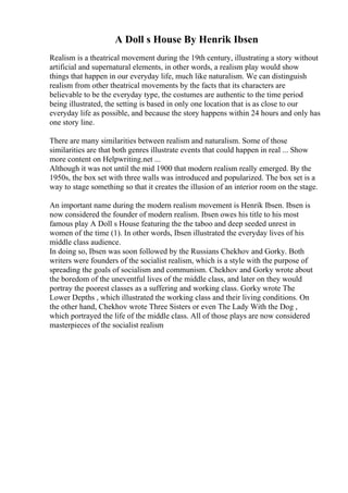 A Doll s House By Henrik Ibsen
Realism is a theatrical movement during the 19th century, illustrating a story without
artificial and supernatural elements, in other words, a realism play would show
things that happen in our everyday life, much like naturalism. We can distinguish
realism from other theatrical movements by the facts that its characters are
believable to be the everyday type, the costumes are authentic to the time period
being illustrated, the setting is based in only one location that is as close to our
everyday life as possible, and because the story happens within 24 hours and only has
one story line.
There are many similarities between realism and naturalism. Some of those
similarities are that both genres illustrate events that could happen in real ... Show
more content on Helpwriting.net ...
Although it was not until the mid 1900 that modern realism really emerged. By the
1950s, the box set with three walls was introduced and popularized. The box set is a
way to stage something so that it creates the illusion of an interior room on the stage.
An important name during the modern realism movement is Henrik Ibsen. Ibsen is
now considered the founder of modern realism. Ibsen owes his title to his most
famous play A Doll s House featuring the the taboo and deep seeded unrest in
women of the time (1). In other words, Ibsen illustrated the everyday lives of his
middle class audience.
In doing so, Ibsen was soon followed by the Russians Chekhov and Gorky. Both
writers were founders of the socialist realism, which is a style with the purpose of
spreading the goals of socialism and communism. Chekhov and Gorky wrote about
the boredom of the uneventful lives of the middle class, and later on they would
portray the poorest classes as a suffering and working class. Gorky wrote The
Lower Depths , which illustrated the working class and their living conditions. On
the other hand, Chekhov wrote Three Sisters or even The Lady With the Dog ,
which portrayed the life of the middle class. All of those plays are now considered
masterpieces of the socialist realism
 
