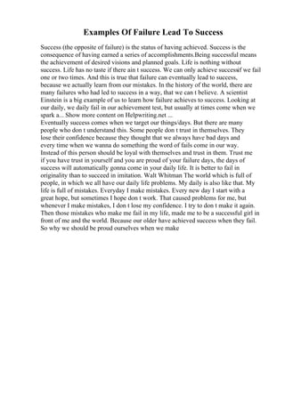 Examples Of Failure Lead To Success
Success (the opposite of failure) is the status of having achieved. Success is the
consequence of having earned a series of accomplishments.Being successful means
the achievement of desired visions and planned goals. Life is nothing without
success. Life has no taste if there ain t success. We can only achieve successif we fail
one or two times. And this is true that failure can eventually lead to success,
because we actually learn from our mistakes. In the history of the world, there are
many failures who had led to success in a way, that we can t believe. A scientist
Einstein is a big example of us to learn how failure achieves to success. Looking at
our daily, we daily fail in our achievement test, but usually at times come when we
spark a... Show more content on Helpwriting.net ...
Eventually success comes when we target our things/days. But there are many
people who don t understand this. Some people don t trust in themselves. They
lose their confidence because they thought that we always have bad days and
every time when we wanna do something the word of fails come in our way.
Instead of this person should be loyal with themselves and trust in them. Trust me
if you have trust in yourself and you are proud of your failure days, the days of
success will automatically gonna come in your daily life. It is better to fail in
originality than to succeed in imitation. Walt Whitman The world which is full of
people, in which we all have our daily life problems. My daily is also like that. My
life is full of mistakes. Everyday I make mistakes. Every new day I start with a
great hope, but sometimes I hope don t work. That caused problems for me, but
whenever I make mistakes, I don t lose my confidence. I try to don t make it again.
Then those mistakes who make me fail in my life, made me to be a successful girl in
front of me and the world. Because our older have achieved success when they fail.
So why we should be proud ourselves when we make
 