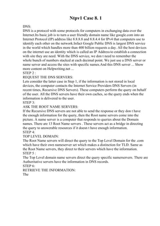 Ntpv1 Case 8. 1
DNS:
DNS is a protocol with some protocols for computers in exchanging data over the
Internet.Its basic job is to turn a user friendly domain name like google.com into an
Internet Protocol (IP) address like 8.8.8.8 and 8.8.4.4 for IPv4 that computers use to
identify each other on the network.Infact Google Public DNS is largest DNS service
in the world which handles more than 400 billion requests a day. All the host devices
on the internet use an identity which is called an IP Address to establish a connection
with site they are need. With the DNS service, we don t need to remember the
whole bunch of numbers stacked at each decimal point. We just use a DNS server or
name server and access the sites with specific names.And this DNS server ... Show
more content on Helpwriting.net ...
STEP 2 :
REQUEST THE DNS SERVERS:
Lets consider the latter case in Step 1, if the information is not stored in local
devices, the computer contacts the Internet Service Providers DNS Servers (in
recent times, Recursive DNS Servers). These computers perform the query on behalf
of the user. All the DNS servers have their own caches, so the query ends when the
information is delivered to the user.
STEP 3:
ASK THE ROOT NAME SERVERS:
If the Recursive DNS servers are not able to send the response or they don t have
the enough information for the query, then the Root name servers come into the
picture. A name server is a computer that responds to queries about the Domain
names. There are 13 Root Name servers . These servers act as a bridge in directing
the query to answerable resources if it doesn t have enough information.
STEP 4:
TOP LEVEL DOMAIN:
The Root Name servers will direct the query to the Top Level Domain for the .com
which have their own nameserver set which makes a distinction for TLD. Same as
the Root Name servers, they direct to their servers which have the information.
STEP 5 :
The Top Level domain name servers direct the query specific namerservers. There are
Authoritative servers have the information in DNS records.
STEP 6:
RETRIEVE THE INFORMATION:
The
 