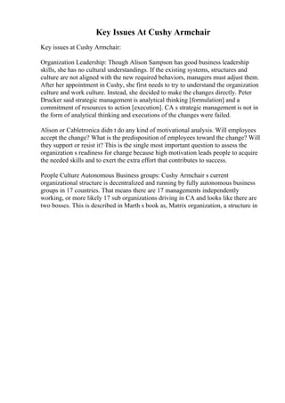 Key Issues At Cushy Armchair
Key issues at Cushy Armchair:
Organization Leadership: Though Alison Sampson has good business leadership
skills, she has no cultural understandings. If the existing systems, structures and
culture are not aligned with the new required behaviors, managers must adjust them.
After her appointment in Cushy, she first needs to try to understand the organization
culture and work culture. Instead, she decided to make the changes directly. Peter
Drucker said strategic management is analytical thinking [formulation] and a
commitment of resources to action [execution]. CA s strategic management is not in
the form of analytical thinking and executions of the changes were failed.
Alison or Cabletronica didn t do any kind of motivational analysis. Will employees
accept the change? What is the predisposition of employees toward the change? Will
they support or resist it? This is the single most important question to assess the
organization s readiness for change because high motivation leads people to acquire
the needed skills and to exert the extra effort that contributes to success.
People Culture Autonomous Business groups: Cushy Armchair s current
organizational structure is decentralized and running by fully autonomous business
groups in 17 countries. That means there are 17 managements independently
working, or more likely 17 sub organizations driving in CA and looks like there are
two bosses. This is described in Marth s book as, Matrix organization, a structure in
 
