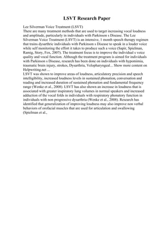 LSVT Research Paper
Lee Silverman Voice Treatment (LSVT)
There are many treatment methods that are used to target increasing vocal loudness
and amplitude, particularly in individuals with Parkinson s Disease. The Lee
Silverman Voice Treatment (LSVT) is an intensive, 1 month speech therapy regimen
that trains dysarthric individuals with Parkinson s Disease to speak in a louder voice
while self monitoring the effort it takes to produce such a voice (Sapir, Spielman,
Ramig, Story, Fox, 2007). The treatment focus is to improve the individual s voice
quality and vocal function. Although the treatment program is aimed for individuals
with Parkinson s Disease, research has been done on individuals with hypomimia,
traumatic brain injury, strokes, Dysarthria, Velopharyngeal... Show more content on
Helpwriting.net ...
LSVT was shown to improve areas of loudness, articulatory precision and speech
intelligibility, increased loudness levels in sustained phonation, conversation and
reading and increased duration of sustained phonation and fundamental frequency
range (Wenke et al., 2008). LSVT has also shown an increase in loudness that is
associated with greater inspiratory lung volumes in normal speakers and increased
adduction of the vocal folds in individuals with respiratory phonatory function in
individuals with non progressive dysarthria (Wenke et al., 2008). Research has
identified that generalization of improving loudness may also improve non verbal
behaviors of orofacial muscles that are used for articulation and swallowing
(Spielman et al.,
 