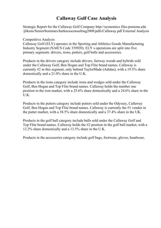 Callaway Golf Case Analysis
Strategic Report for the Callaway Golf Company http://economics files.pomona.edu
/jlikens/SeniorSeminars/harknessconsulting2008/pdfs/Callaway.pdf External Analysis
Competitive Analysis
Callaway Golf (ELY) operates in the Sporting and Athletics Goods Manufacturing
Industry Segment (NAICS Code 339920). ELY s operations are split into five
primary segments: drivers, irons, putters, golf balls and accessories.
Products in the drivers category include drivers, fairway woods and hybrids sold
under the Callaway Golf, Ben Hogan and Top Flite brand names. Callaway is
currently #2 in this segment, only behind TaylorMade (Adidas), with a 19.5% share
domestically and a 21.0% share in the U.K.
Products in the irons category include irons and wedges sold under the Callaway
Golf, Ben Hogan and Top Flite brand names. Callaway holds the number one
position in the iron market, with a 25.6% share domestically and a 24.6% share in the
U.K.
Products in the putters category include putters sold under the Odyssey, Callaway
Golf, Ben Hogan and Top Flite brand names. Callaway is currently the #1 vendor in
the putter market, with a 38.5% share domestically and a 37.4% share in the UK.
Products in the golf ball category include balls sold under the Callaway Golf and
Top Flite brand names. Callaway holds the #2 position in the golf ball market, with a
12.2% share domestically and a 13.5% share in the U.K.
Products in the accessories category include golf bags, footwear, gloves, headwear,
 
