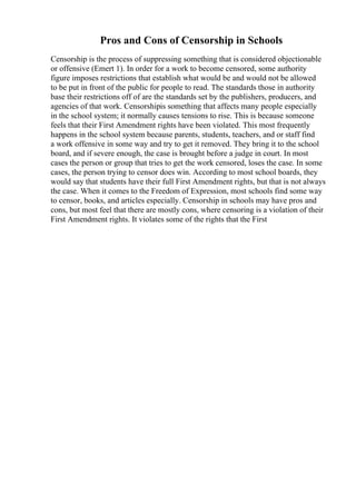 Pros and Cons of Censorship in Schools
Censorship is the process of suppressing something that is considered objectionable
or offensive (Emert 1). In order for a work to become censored, some authority
figure imposes restrictions that establish what would be and would not be allowed
to be put in front of the public for people to read. The standards those in authority
base their restrictions off of are the standards set by the publishers, producers, and
agencies of that work. Censorshipis something that affects many people especially
in the school system; it normally causes tensions to rise. This is because someone
feels that their First Amendment rights have been violated. This most frequently
happens in the school system because parents, students, teachers, and or staff find
a work offensive in some way and try to get it removed. They bring it to the school
board, and if severe enough, the case is brought before a judge in court. In most
cases the person or group that tries to get the work censored, loses the case. In some
cases, the person trying to censor does win. According to most school boards, they
would say that students have their full First Amendment rights, but that is not always
the case. When it comes to the Freedom of Expression, most schools find some way
to censor, books, and articles especially. Censorship in schools may have pros and
cons, but most feel that there are mostly cons, where censoring is a violation of their
First Amendment rights. It violates some of the rights that the First
 