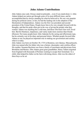 John Adams Contributions
John Adams once said, Always stand on principle... even if you stand alone ( ). John
Adams helped our nation get through some of its most difficult times, and he
accomplished that by always standing for what he believed in. He was very popular
during his political career, in fact, he had the leading role in the adoption of the
Declaration of Independence. Adams was the first vice president and second
president of the United States. People knew him to be very straight forward with his
thoughts, and that his pride often got in the way of giving the people what they
wanted. Adams was anything but a cold man, and those who knew him well, loved
him. But his bluntness, impatience, and vanity made more enemies than friends
(Hutson). Not many people knew John Adamsto be the caring and affectionate type,
but he certainly was in his diary and personal letters. Whether people favored John
Adams or not, he played an important role in making our government and country
what it is today.
John Adams was born on October 30, 1735 in Braintree, now Quincy, Massachusetts.
John was named after his father who was a farmer, shoemaker, and a militia officer.
His mother, Susanna Boylston was from a family of merchants and physicians from
Brookline and Boston. John Adams great great grandfather, Henry Adams migrated
from England with thousands of Puritans wanting to escape their homeland. As a
child, John helped his father on the farm with doing chores. John was the oldest of
three boys so he set
 