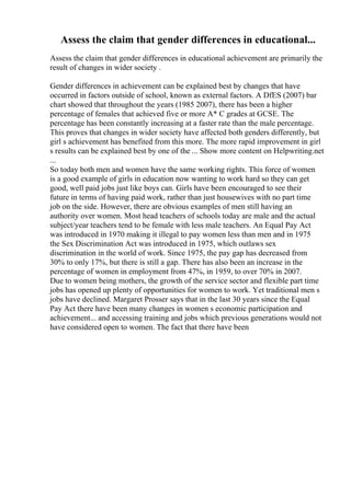 Assess the claim that gender differences in educational...
Assess the claim that gender differences in educational achievement are primarily the
result of changes in wider society .
Gender differences in achievement can be explained best by changes that have
occurred in factors outside of school, known as external factors. A DfES (2007) bar
chart showed that throughout the years (1985 2007), there has been a higher
percentage of females that achieved five or more A* C grades at GCSE. The
percentage has been constantly increasing at a faster rate than the male percentage.
This proves that changes in wider society have affected both genders differently, but
girl s achievement has benefited from this more. The more rapid improvement in girl
s results can be explained best by one of the ... Show more content on Helpwriting.net
...
So today both men and women have the same working rights. This force of women
is a good example of girls in education now wanting to work hard so they can get
good, well paid jobs just like boys can. Girls have been encouraged to see their
future in terms of having paid work, rather than just housewives with no part time
job on the side. However, there are obvious examples of men still having an
authority over women. Most head teachers of schools today are male and the actual
subject/year teachers tend to be female with less male teachers. An Equal Pay Act
was introduced in 1970 making it illegal to pay women less than men and in 1975
the Sex Discrimination Act was introduced in 1975, which outlaws sex
discrimination in the world of work. Since 1975, the pay gap has decreased from
30% to only 17%, but there is still a gap. There has also been an increase in the
percentage of women in employment from 47%, in 1959, to over 70% in 2007.
Due to women being mothers, the growth of the service sector and flexible part time
jobs has opened up plenty of opportunities for women to work. Yet traditional men s
jobs have declined. Margaret Prosser says that in the last 30 years since the Equal
Pay Act there have been many changes in women s economic participation and
achievement... and accessing training and jobs which previous generations would not
have considered open to women. The fact that there have been
 