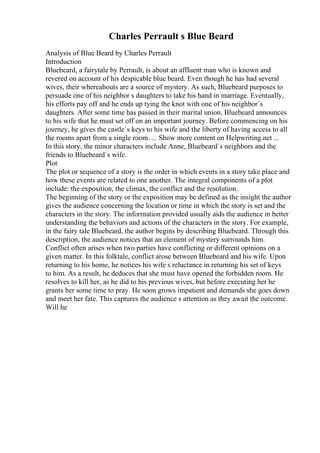 Charles Perrault s Blue Beard
Analysis of Blue Beard by Charles Perrault
Introduction
Bluebeard, a fairytale by Perrault, is about an affluent man who is known and
revered on account of his despicable blue beard. Even though he has had several
wives, their whereabouts are a source of mystery. As such, Bluebeard purposes to
persuade one of his neighbor s daughters to take his hand in marriage. Eventually,
his efforts pay off and he ends up tying the knot with one of his neighbor`s
daughters. After some time has passed in their marital union, Bluebeard announces
to his wife that he must set off on an important journey. Before commencing on his
journey, he gives the castle`s keys to his wife and the liberty of having access to all
the rooms apart from a single room. ... Show more content on Helpwriting.net ...
In this story, the minor characters include Anne, Bluebeard`s neighbors and the
friends to Bluebeard`s wife.
Plot
The plot or sequence of a story is the order in which events in a story take place and
how these events are related to one another. The integral components of a plot
include: the exposition, the climax, the conflict and the resolution.
The beginning of the story or the exposition may be defined as the insight the author
gives the audience concerning the location or time in which the story is set and the
characters in the story. The information provided usually aids the audience in better
understanding the behaviors and actions of the characters in the story. For example,
in the fairy tale Bluebeard, the author begins by describing Bluebeard. Through this
description, the audience notices that an element of mystery surrounds him.
Conflict often arises when two parties have conflicting or different opinions on a
given matter. In this folktale, conflict arose between Bluebeard and his wife. Upon
returning to his home, he notices his wife s reluctance in returning his set of keys
to him. As a result, he deduces that she must have opened the forbidden room. He
resolves to kill her, as he did to his previous wives, but before executing her he
grants her some time to pray. He soon grows impatient and demands she goes down
and meet her fate. This captures the audience s attention as they await the outcome.
Will he
 