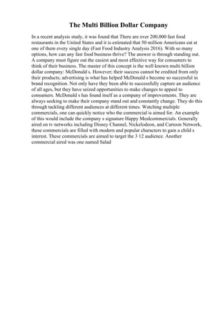 The Multi Billion Dollar Company
In a recent analysis study, it was found that There are over 200,000 fast food
restaurants in the United States and it is estimated that 50 million Americans eat at
one of them every single day (Fast Food Industry Analysis 2016). With so many
options, how can any fast food business thrive? The answer is through standing out.
A company must figure out the easiest and most effective way for consumers to
think of their business. The master of this concept is the well known multi billion
dollar company: McDonald s. However; their success cannot be credited from only
their products; advertising is what has helped McDonald s become so successful in
brand recognition. Not only have they been able to successfully capture an audience
of all ages, but they have seized opportunities to make changes to appeal to
consumers. McDonald s has found itself as a company of improvements. They are
always seeking to make their company stand out and constantly change. They do this
through tackling different audiences at different times. Watching multiple
commercials, one can quickly notice who the commercial is aimed for. An example
of this would include the company s signature Happy Mealcommercials. Generally
aired on tv networks including Disney Channel, Nickelodeon, and Cartoon Network,
these commercials are filled with modern and popular characters to gain a child s
interest. These commercials are aimed to target the 3 12 audience. Another
commercial aired was one named Salad
 
