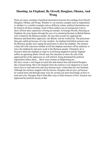Shooting An Elephant, By Orwell, Douglass, Obama, And
Wong
There are many examples of political domination between the readings from Orwell,
Douglass, Obama, and Wong. Whether it s an extreme example such as imperialism
or whether it s a smaller example such as different culture, political domination can
be found in all these readings. Each of these authors use an unexpected event to
show off how their experience of being an outsider. In George Orwells, Shooting an
Elephant, the story begins through the eyes of a colonial policeman in British Burma
who is hated by the Burmese people. He says that secretly he supported the
Burmese and hated their oppressors, the British, who he worked for. The policeman
then gets called up because of a tiny incident. An elephant had killed someone and
the Burmese people were urging the policeman to shoot the elephant. The narrator
is then left with a decision whether to kill the elephant and show off his authority or
leave the elephant be and seem weak to the Burmese people. Ultimately, he is
forced to shoot the elephant in order to avoid being laughed at and the elephant
suffers an agonizing death. Orwell uses this character to show the side of the
oppressed but of the oppressors as well and how being dominated by political
imperialism affects them.... Show more content on Helpwriting.net ...
His slave owner s wife began to teach him and instruct him and treated Douglass
like a human being. But it all changed when she realizes it was dangerous to teach
slaves how to read and write and soon became more violent than her own husband.
Although the mistress stopped with the lessons, Douglass did not give up because
he wanted more and through many ways he secretly got more knowledge on how to
read and write. Douglass had to find other ways to learn because of how America was
oppressed by political slavery at that
 