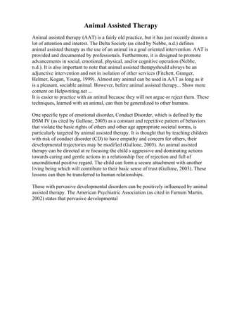 Animal Assisted Therapy
Animal assisted therapy (AAT) is a fairly old practice, but it has just recently drawn a
lot of attention and interest. The Delta Society (as cited by Nebbe, n.d.) defines
animal assisted therapy as the use of an animal in a goal oriented intervention. AAT is
provided and documented by professionals. Furthermore, it is designed to promote
advancements in social, emotional, physical, and/or cognitive operation (Nebbe,
n.d.). It is also important to note that animal assisted therapyshould always be an
adjunctive intervention and not in isolation of other services (Fitchett, Granger,
Helmer, Kogan, Young, 1999). Almost any animal can be used in AAT as long as it
is a pleasant, sociable animal. However, before animal assisted therapy... Show more
content on Helpwriting.net ...
It is easier to practice with an animal because they will not argue or reject them. These
techniques, learned with an animal, can then be generalized to other humans.
One specific type of emotional disorder, Conduct Disorder, which is defined by the
DSM IV (as cited by Gullone, 2003) as a constant and repetitive pattern of behaviors
that violate the basic rights of others and other age appropriate societal norms, is
particularly targeted by animal assisted therapy. It is thought that by teaching children
with risk of conduct disorder (CD) to have empathy and concern for others, their
developmental trajectories may be modified (Gullone, 2003). An animal assisted
therapy can be directed at re focusing the child s aggressive and dominating actions
towards caring and gentle actions in a relationship free of rejection and full of
unconditional positive regard. The child can form a secure attachment with another
living being which will contribute to their basic sense of trust (Gullone, 2003). These
lessons can then be transferred to human relationships.
Those with pervasive developmental disorders can be positively influenced by animal
assisted therapy. The American Psychiatric Association (as cited in Farnum Martin,
2002) states that pervasive developmental
 