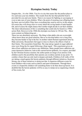 Dystopian Society Today
Imagine this... It is the 1960s. You live in city that seems like the perfect place to
live and raise your ten children. This results from the fact that plentiful food is
provided for you and your family. There is no reason for fighting or scavenging or
even to take care of your children. What s the point of ensuring your offspring know
the basic survival skills if they have everything they need to survive in this utopia.
Of course they will always have to worry about the roving bands of male bandits.
Oh, and of course the slight chance their mother might decide to eat their children.
The sheer ridiculousness of this is something that could only be found in a 1980s
action flick; However in the 1960s this dystopia was home to 150 rats The... Show
more content on Helpwriting.net ...
These two are absolutely necessary. The thing is that adults who are overweight
/obese know these are good solutions. But as we develop habits over a long time,
they become harder to nip in the but. In another rodent themed experiment done by
Duke university; Researchers fed sugar to mice to observe the effects it had on
their brains. The researchers found that, The stop and go signals in sugar addicted
mice were firing the Go signal following a Stop signal . This experiment gives an
idea of how addiction can remove any inhibitions. Many people know addiction can
cause destructive behavior, look at the current heroin epidemic. In a expose, provided
by the Christian Science monitor; the author paints an image of an america with
children used to the possibility their parents can overdose and die at any point. To
combat a future that can only lead to despair and death, Children of all walks of life
are taking a stand against the heroin epidemic through different initiatives. Kuztown
Strong, one of these initiatives is doing just that. It organizes different events for
local children with events such as dances and sport tournaments. Through these
events it is hoped the children will something better to do than shoot up heroin. It is
doubtful that the heroin epidemic will be as easy to stamp out as organizing a bunch
of fun events, but
 