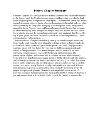 Pizarro Chapter Summary
b.Pizarro s capture of Atahuallpa reveals that the Europeans had advanced weaponry
in the form of steel. Steel birthed swords, spears, and lances that proved to be fatal
when weighed against their primitive counterparts. The inhabitants of the New World
favored stones and clubs, as shown when the Incas attempted to rebel, and were of no
match combating the sharp tools belonging to the Europeans. Guns, though not as
accessible during Pizarro s time, and horses also came to aid them in their conquest.
In addition to quality arms, the Spanish brought infectious disease. Sickness spread
like a wildfire amongst the natives lacking immunity and weakened their forces. On
top of guns, germs, and steel, factors like centralized political organization,... Show
more content on Helpwriting.net ...
The societal levels of organization clearly identify the transitioning of institutions
from: bands, small nomadic herds of people, to tribes, a stable village of hundreds,
to chiefdoms, when centralized governments prevail, and states, large productive
societies. Stages will find that as they move up the ladder, progress is indirectly
related to food production. Food production goes hand in hand with our ever
increasing population and is responsible for turning bands into states. The
domestication of plants and animals lead to complex societies where sedentary
living and dense populations encouraged germs, with the interaction of farm species,
and technological innovations, in the form of guns and steel. j.He claims that human
history can be understood like any other science and goes out of his way to say that
natural experiments in any field will be subjected to criticism. Not much different
from the sciences, people can conduct historical studies by comparing groups of
people like epidemiologists do. Diamond remains optimistic on the future of
historical studies on human societies and believes that the level of impact it carries is
just as immense that it will, without a doubt, be with the (social) sciences in due
 