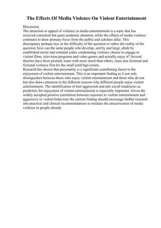 The Effects Of Media Violence On Violent Entertainment
Discussion
The attraction or appeal of violence in media entertainment is a topic that has
received consistent but quiet academic attention, while the effects of media violence
continues to draw primary focus from the public and scholars alike. This
discrepancy perhaps lays in the difficulty of the question or rather the reality of the
question; how can the same people who develop, and by and large, abide by
established moral and criminal codes condemning violence choose to engage in
violent films, television programs and video games and actually enjoy it? Several
theories have been posited; some with more merit than others, since non fictional and
fictional violence first hit the small (and big) screen.
Research has shown that personality is a significant contributing factor to the
enjoyment of violent entertainment. This is an important finding as it not only
distinguishes between those who enjoy violent entertainment and those who do not
but also draws attention to the different reasons why different people enjoy violent
entertainment. The identification of trait aggression and anti social tendencies as
predictors for enjoyment of violent entertainment is especially important. Given the
widely accepted positive correlation between exposure to violent entertainment and
aggressive or violent behaviour the current finding should encourage further research
into practical and clinical recommendations to mediate the attractiveness of media
violence to people already
 