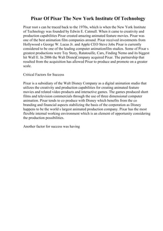 Pixar Of Pixar The New York Institute Of Technology
Pixar root s can be traced back to the 1970s, which is when the New York Institute
of Technology was founded by Edwin E. Catmull. When it came to creativity and
production capabilities Pixar created amazing animated feature movies. Pixar was
one of the best animation film companies around. Pixar received investments from
Hollywood s George W. Lucas Jr. and Apple CEO Steve Jobs
. Pixar is currently
considered to be one of the leading computer animationfilm studios. Some of Pixar s
greatest productions were Toy Story, Ratatouille, Cars, Finding Nemo and its biggest
hit Wall E. In 2006 the Walt Disney
Company acquired Pixar. The partnership that
resulted from the acquisition has allowed Pixar to produce and promote on a greater
scale.
Critical Factors for Success
Pixar is a subsidiary of the Walt Disney Company as a digital animation studio that
utilizes the creativity and production capabilities for creating animated feature
movies and related video products and interactive games. The games produced short
films and television commercials through the use of three dimensional computer
animation. Pixar tends to co produce with Disney which benefits from the co
branding and financial aspects stabilizing the basis of the corporation as Disney
happens to be the world s largest animated production company. Pixar has the most
flexible internal working environment which is an element of opportunity considering
the production possibilities.
Another factor for success was having
 
