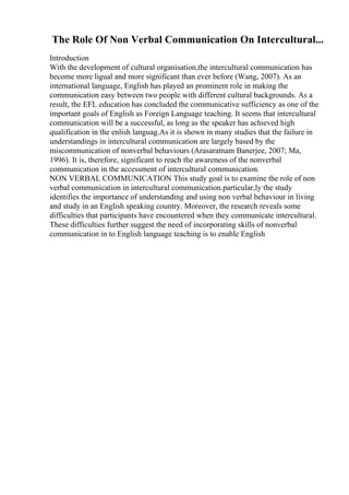 The Role Of Non Verbal Communication On Intercultural...
Introduction
With the development of cultural organisation,the intercultural communication has
become more ligual and more significant than ever before (Wang, 2007). As an
international language, English has played an prominent role in making the
communication easy between two people with different cultural backgrounds. As a
result, the EFL education has concluded the communicative sufficiency as one of the
important goals of English as Foreign Language teaching. It seems that intercultural
communication will be a successful, as long as the speaker has achieved high
qualification in the enlish languag.As it is shown in many studies that the failure in
understandings in intercultural communication are largely based by the
miscommunication of nonverbal behaviours (Arasaratnam Banerjee, 2007; Ma,
1996). It is, therefore, significant to reach the awareness of the nonverbal
communication in the accessment of intercultural communication.
NON VERBAL COMMUNICATION This study goal is to examine the role of non
verbal communication in intercultural communication.particular,ly the study
identifies the importance of understanding and using non verbal behaviour in living
and study in an English speaking country. Moreover, the research reveals some
difficulties that participants have encountered when they communicate intercultural.
These difficulties further suggest the need of incorporating skills of nonverbal
communication in to English language teaching is to enable English
 