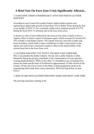 A Brief Note On Euro Zone Crisis Significantly Affected...
1. EURO ZONE CRISIS CONSIDERABLY AFFECTED INDIAN LEATHER
INDUSTRY
According to says Council for Leather Export, Indian leather exports were
registering an appreciable growth of more than 15% in Dollar Terms during the first
seven months of 2014 15, but, eventually ended with a moderate growth of 9.37%
during the fiscal 2014 15, primarily due to the Euro Zone crisis .
A decline in value of Euro followed by the crisis in Euro Zone is likely to have a
negative effect on India s export to European region, which accounts for around 18%
19% of India s total leather exports. The exports from key areas like Leather and
Gems Jewellery, which holds a major contribution in India s total exports to the
region were said to have witnessed a negative effect in the initial months of the
current fiscal due to the Euro Zone crisis.
2. LEATHER INDUSTRY YET TO PUT THE BEST FOOT FORWARD
This is one paradox the leather industry. On one end, Leather Industry is often
blamed for being the primary contributor in the contamination of rivers and also
creating health problems. While on the other, it is heralded as one of leading forex
earners for India and the hope of livelihood to approximately 25 lakh citizens in the
country. Of late, this Focus sector in the Make in India programme seems to be
experiencing chill winds from various directions. Will it be long before we hear
S.O.S ?
3. BEEF SCARE HITS LEATHER INDUSTRY HARD AND MANY LOSE JOBS.
The growing uneasiness relating to the
 