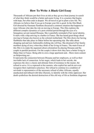 How To Write A Black Girl Essay
Thousands of Africans put their lives at risk as they go on a boat journey in search
of what they think would be a better and easier living. It is a journey that begins
with hope, but often ends in despair. We all travel to get to plant a new life. We
Africans we believe that if you go to Europe your life is good. In the film Black
Girl directed by Ousmane Sembene discussed a common situation that happens to
most Africans who take the risk on moving to Europe. This film explores the
different complex dynamics of a post colonial period through the eyes of a
Senegalese servant named Diouana. She is painfully reminded of her racial identity.
It starts with a ship arriving in a harbor in France. She has heard great things about
moving to Europe also known as the colonial motherland. The film shows her having
flashbacks that take place in Dakar before her upcoming trip. She talks about
shopping and and new fashionable clothing she will buy. She dreamed of her family
members dying of envy when they think of her living in France. The main Focus of
this film is to make the argument about colonialism by placing Diouana and the
couple in parallel positions. For the couple it shows how they have a better living in
Dakar than in France. Being able to own a large apartment and... Show more content
on Helpwriting.net ...
It represents the connection between Diouana and her employers, as well as their
inevitable lack of connection. In her anger, which leads to her suicide, she
expresses the slave s classic and ultimate form of resistance to the master, the
refusal to serve. It is a reproach to her masters, who exploit her and do not even
recognize their exploitative practices. Her refusal to continue in a condition of
servitude is representative of the necessary refusal of other Africans, equally
uneducated and imbued with false illusions, to identify with the white oppressor. Her
death symbolizes the desired destruction of this old way of life as Sembene diagnoses
 