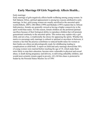 Early Marriage Of Girls Negatively Affects Health...
Early marriage:
Early marriage of girls negatively affects health wellbeing among young women. In
Sub Saharan Africa, spiritual appeasement is among key reasons attributed to early
marriage. In fact, girls/young women are usually sacrificed to the ancestral spirit
world (Sithole, 2007). (40) Mbiti (1999) and Bediako (1997) explain that in African
faith practice, females are generally viewed as having a higher connectivity to the
spirit world than males. For this reason, female children are the preferred spiritual
sacrifices because of their biological ability to reproduce children that will promote
generational continuity to the ancestral spirits. This notion may explain why a girl
child, and not a boy, is traditionally the choice for appeasing the spirits. Whether the
motive to encourage early marriage is cultural or spiritual or anywhere in between, it
remains a fact that the practice contributes to reduced health status for women as
their bodies are oftren not physiologically ready for childbearing leading to
complications at child birth. A report on child and early marriage showed that 38%
of young women were married before reaching the age of 18, which make them
more likely to stop their education, become more vulnerable to physical and sexual
abuse, to death during pregnancy and delivery, to delivering unhealthy children, and
would most certainly remain caged in poverty. (41) All this chaos is protected in
Sudan by the Personal Status Muslim Act of 1991
 