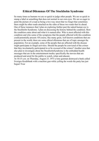 Ethical Dilemmas Of The Stockholm Syndrome
So many times as humans we are so quick to judge other people. We are so quick to
stamp a label at something that does not normal in our own eyes. We are so eager to
paint the picture of a road as being a two way street that we forget that sometimes
there might be other roads attached on the sides of those two roads that lie ahead.
One of these instances that I plan on exploring further past the naked human eye is
the Stockholm Syndrome. I plan on discussing the history behind the condition. How
the condition came about and what it is named after. Who is most affected with this
condition and who some of the symptoms that the people affected with this condition
could potentially present. Of course, like many great, well known conditions that are
present in the world, there are some ethical dilemmas that are of topic amongst the
population. For an example, some of the people that are affected with the disease
might participate in illegal activities. Should the people be convicted of the crimes
that they involuntarily participated in or be excused of the crimes? Another area that
also plan to investigate about the StockholmSyndrome is the embedded health
messages that are in the entertainment media; specifically the movies that are
produced and aired for the public to watch, relate and educate.
At 10:15 a.m. on Thursday, August 23, 1973 a lone gunman destroyed a bank called
Sveriges Kreditbank with a machine gun while yelling the words the party has just
begun! Four
 