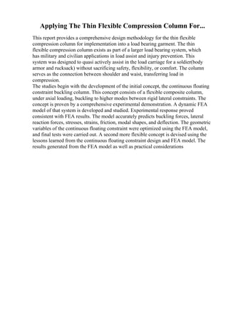 Applying The Thin Flexible Compression Column For...
This report provides a comprehensive design methodology for the thin flexible
compression column for implementation into a load bearing garment. The thin
flexible compression column exists as part of a larger load bearing system, which
has military and civilian applications in load assist and injury prevention. This
system was designed to quasi actively assist in the load carriage for a soldier(body
armor and rucksack) without sacrificing safety, flexibility, or comfort. The column
serves as the connection between shoulder and waist, transferring load in
compression.
The studies begin with the development of the initial concept, the continuous floating
constraint buckling column. This concept consists of a flexible composite column,
under axial loading, buckling to higher modes between rigid lateral constraints. The
concept is proven by a comprehensive experimental demonstration. A dynamic FEA
model of that system is developed and studied. Experimental response proved
consistent with FEA results. The model accurately predicts buckling forces, lateral
reaction forces, stresses, strains, friction, modal shapes, and deflection. The geometric
variables of the continuous floating constraint were optimized using the FEA model,
and final tests were carried out. A second more flexible concept is devised using the
lessons learned from the continuous floating constraint design and FEA model. The
results generated from the FEA model as well as practical considerations
 