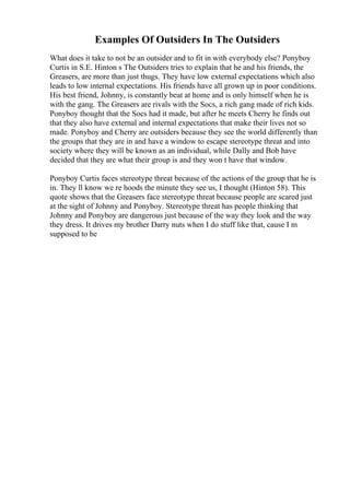 Examples Of Outsiders In The Outsiders
What does it take to not be an outsider and to fit in with everybody else? Ponyboy
Curtis in S.E. Hinton s The Outsiders tries to explain that he and his friends, the
Greasers, are more than just thugs. They have low external expectations which also
leads to low internal expectations. His friends have all grown up in poor conditions.
His best friend, Johnny, is constantly beat at home and is only himself when he is
with the gang. The Greasers are rivals with the Socs, a rich gang made of rich kids.
Ponyboy thought that the Socs had it made, but after he meets Cherry he finds out
that they also have external and internal expectations that make their lives not so
made. Ponyboy and Cherry are outsiders because they see the world differently than
the groups that they are in and have a window to escape stereotype threat and into
society where they will be known as an individual, while Dally and Bob have
decided that they are what their group is and they won t have that window.
Ponyboy Curtis faces stereotype threat because of the actions of the group that he is
in. They ll know we re hoods the minute they see us, I thought (Hinton 58). This
quote shows that the Greasers face stereotype threat because people are scared just
at the sight of Johnny and Ponyboy. Stereotype threat has people thinking that
Johnny and Ponyboy are dangerous just because of the way they look and the way
they dress. It drives my brother Darry nuts when I do stuff like that, cause I m
supposed to be
 