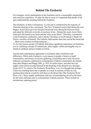 Behind The Eucharist
For teenagers, active participation in the Eucharist can be a meaningful, purposeful
and conscious experience. In order for this to occur it is important that people of all
ages understand the meaning behind the Eucharist.
The Eucharist, or Holy Communion, is a rite and is considered by the majority of
Christian churches to be a sacrament. The New Testament asserts that during the Last
Supper, Jesus Christ gave his disciples bread and wine during the Passover meal,
and asked his followers to do this in memory of me . During this meal, Jesus Christ
referred to the bread as my body and the wine as my blood . Therefore, communion
or the Eucharistic celebration, asks Catholic Christians to recall and give thanks for
Christ s sacrifice of himself. The Catholic faith teaches that once sacred the bread and
... Show more content on Helpwriting.net ...
1). For this reason, people of Catholic faith place significant importance on Eucharist,
as it is a defining concept of Catholicism, and a highly visible and tangible way in
which to celebrate and give thanks to Christ.
Ancient and contemporary approaches to Eucharist share similarities and
differences. While early Eucharist s were masses in people s homes or small
communities, and always involved a gathering, storytelling and a meal, the more
elaborate ceremonies celebrated in contemporary Catholic communities developed
long after (Harker and Phipps 2001, p. 347). In earlier times, and after the Last
supper when Christ revealed himself in the breaking of the bread to two disciples
(Luke 24:13 35, cited in The Eucharist Word Press, n.d.), it is thought that perhaps
Christ was teaching them that to partake in a meal in memory of him, he was
teaching them that he would be with them as the Risen One (The Eucharist Word
Press, n.d.). These simple celebrations and acts of remembering served as the basis
for the more elaborate rites in contemporary Catholic practice. These include an
introduction, opening prayer,
 