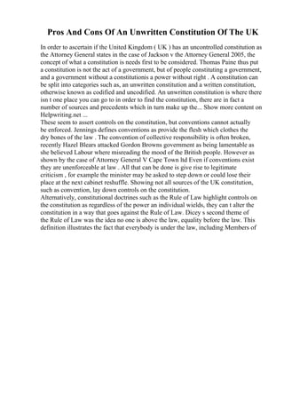 Pros And Cons Of An Unwritten Constitution Of The UK
In order to ascertain if the United Kingdom ( UK ) has an uncontrolled constitution as
the Attorney General states in the case of Jackson v the Attorney General 2005, the
concept of what a constitution is needs first to be considered. Thomas Paine thus put
a constitution is not the act of a government, but of people constituting a government,
and a government without a constitutionis a power without right . A constitution can
be split into categories such as, an unwritten constitution and a written constitution,
otherwise known as codified and uncodified. An unwritten constitution is where there
isn t one place you can go to in order to find the constitution, there are in fact a
number of sources and precedents which in turn make up the... Show more content on
Helpwriting.net ...
These seem to assert controls on the constitution, but conventions cannot actually
be enforced. Jennings defines conventions as provide the flesh which clothes the
dry bones of the law . The convention of collective responsibility is often broken,
recently Hazel Blears attacked Gordon Browns government as being lamentable as
she believed Labour where misreading the mood of the British people. However as
shown by the case of Attorney General V Cape Town ltd Even if conventions exist
they are unenforceable at law . All that can be done is give rise to legitimate
criticism , for example the minister may be asked to step down or could lose their
place at the next cabinet reshuffle. Showing not all sources of the UK constitution,
such as convention, lay down controls on the constitution.
Alternatively, constitutional doctrines such as the Rule of Law highlight controls on
the constitution as regardless of the power an individual wields, they can t alter the
constitution in a way that goes against the Rule of Law. Dicey s second theme of
the Rule of Law was the idea no one is above the law, equality before the law. This
definition illustrates the fact that everybody is under the law, including Members of
 