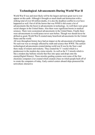 Technological Advancements During World War II
World War II was and most likely will be the largest and most great war to ever
appear on this earth. Although it brought so much death and destruction with a
striking total of over 60 million deaths, it is also the deadliest conflict to ever have
happened as well. Out of all the horror that was WWII it did create a lot of
advancements like the boost in advancements in technology. As well there were great
social changes in the United States. Also there were significant boosts in medical
sciences. There were economical advancements in the United States. Finally there
were advancements in world peace never seen before. Though war should never be
defined as good, World War II created many beneficial advancements for the United
States and the world.
All wars throughout history have had an impact on the advancement of technology.
No such war was so strongly affected by math and science then WWII. The earliest
technological advancements created during world war II was by the Nazi s and
there study of rockets and rocketry. They created the V 1 rocket which is a
predecessor to the modern day cruise missile. As well as the V 2 missile which is
like a modern day ballistic missile that flies into space and drops onto the
enemy(Digital History). These missiles guiding systems were some of the first
electronic computers ever created which created a base on which people built off of
to create the computers of today. Early control centers aboard ships pioneered the
networked, interactive
 
