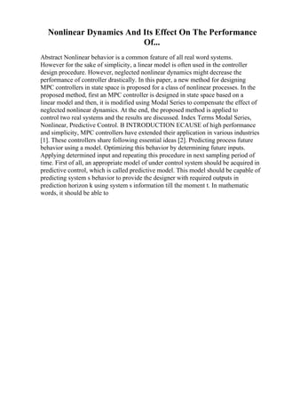 Nonlinear Dynamics And Its Effect On The Performance
Of...
Abstract Nonlinear behavior is a common feature of all real word systems.
However for the sake of simplicity, a linear model is often used in the controller
design procedure. However, neglected nonlinear dynamics might decrease the
performance of controller drastically. In this paper, a new method for designing
MPC controllers in state space is proposed for a class of nonlinear processes. In the
proposed method, first an MPC controller is designed in state space based on a
linear model and then, it is modified using Modal Series to compensate the effect of
neglected nonlinear dynamics. At the end, the proposed method is applied to
control two real systems and the results are discussed. Index Terms Modal Series,
Nonlinear, Predictive Control. B INTRODUCTION ECAUSE of high performance
and simplicity, MPC controllers have extended their application in various industries
[1]. These controllers share following essential ideas [2]. Predicting process future
behavior using a model. Optimizing this behavior by determining future inputs.
Applying determined input and repeating this procedure in next sampling period of
time. First of all, an appropriate model of under control system should be acquired in
predictive control, which is called predictive model. This model should be capable of
predicting system s behavior to provide the designer with required outputs in
prediction horizon k using system s information till the moment t. In mathematic
words, it should be able to
 