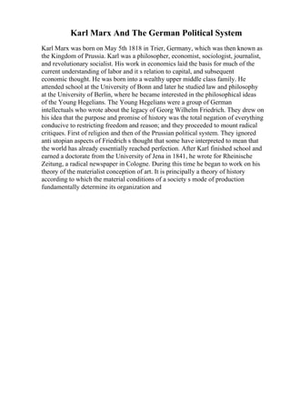 Karl Marx And The German Political System
Karl Marx was born on May 5th 1818 in Trier, Germany, which was then known as
the Kingdom of Prussia. Karl was a philosopher, economist, sociologist, journalist,
and revolutionary socialist. His work in economics laid the basis for much of the
current understanding of labor and it s relation to capital, and subsequent
economic thought. He was born into a wealthy upper middle class family. He
attended school at the University of Bonn and later he studied law and philosophy
at the University of Berlin, where he became interested in the philosophical ideas
of the Young Hegelians. The Young Hegelians were a group of German
intellectuals who wrote about the legacy of Georg Wilhelm Friedrich. They drew on
his idea that the purpose and promise of history was the total negation of everything
conducive to restricting freedom and reason; and they proceeded to mount radical
critiques. First of religion and then of the Prussian political system. They ignored
anti utopian aspects of Friedrich s thought that some have interpreted to mean that
the world has already essentially reached perfection. After Karl finished school and
earned a doctorate from the University of Jena in 1841, he wrote for Rheinische
Zeitung, a radical newspaper in Cologne. During this time he began to work on his
theory of the materialist conception of art. It is principally a theory of history
according to which the material conditions of a society s mode of production
fundamentally determine its organization and
 