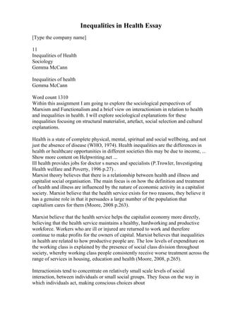Inequalities in Health Essay
[Type the company name]
11
Inequalities of Health
Sociology
Gemma McCann
Inequalities of health
Gemma McCann
Word count 1310
Within this assignment I am going to explore the sociological perspectives of
Marxism and Functionalism and a brief view on interactionism in relation to health
and inequalities in health. I will explore sociological explanations for these
inequalities focusing on structural materialist, artefact, social selection and cultural
explanations.
Health is a state of complete physical, mental, spiritual and social wellbeing, and not
just the absence of disease (WHO, 1974). Health inequalities are the differences in
health or healthcare opportunities in different societies this may be due to income, ...
Show more content on Helpwriting.net ...
Ill health provides jobs for doctor s nurses and specialists (P.Trowler, Investigsting
Health welfare and Poverty, 1996 p.27) .
Marxist theory believes that there is a relationship between health and illness and
capitalist social organisation. The main focus is on how the definition and treatment
of health and illness are influenced by the nature of economic activity in a capitalist
society. Marxist believe that the health service exists for two reasons, they believe it
has a genuine role in that it persuades a large number of the population that
capitalism cares for them (Moore, 2008 p.263).
Marxist believe that the health service helps the capitalist economy more directly,
believing that the health service maintains a healthy, hardworking and productive
workforce. Workers who are ill or injured are returned to work and therefore
continue to make profits for the owners of capital. Marxist believes that inequalities
in health are related to how productive people are. The low levels of expenditure on
the working class is explained by the presence of social class division throughout
society, whereby working class people consistently receive worse treatment across the
range of services in housing, education and health (Moore, 2008, p.265).
Interactionists tend to concentrate on relatively small scale levels of social
interaction, between individuals or small social groups. They focus on the way in
which individuals act, making conscious choices about
 
